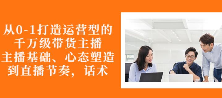 从0-1打造运营型的带货主播：主播基础、心态塑造，能力培养到直播节奏，话术进行全面讲-锦年学吧