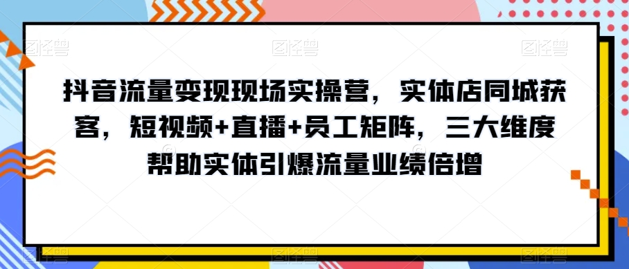 抖音流量变现现场实操营，实体店同城获客，短视频+直播+员工矩阵，三大维度帮助实体引爆流量业绩倍增-锦年学吧