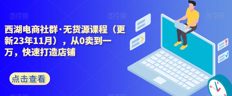 西湖电商社群·无货源课程（更新23年11月），从0卖到一万，快速打造店铺-锦年学吧