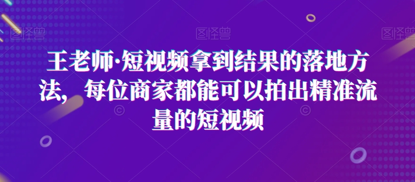 王老师·短视频拿到结果的落地方法，每位商家都能可以拍出精准流量的短视频-锦年学吧