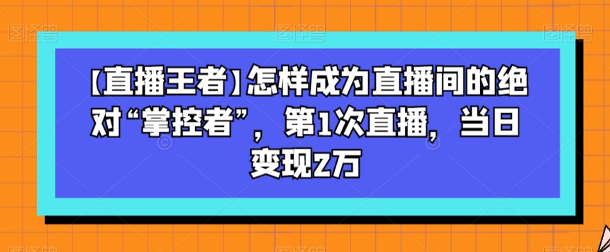 【直播王者】怎样成为直播间的绝对“掌控者”，第1次直播，当日变现2万-锦年学吧