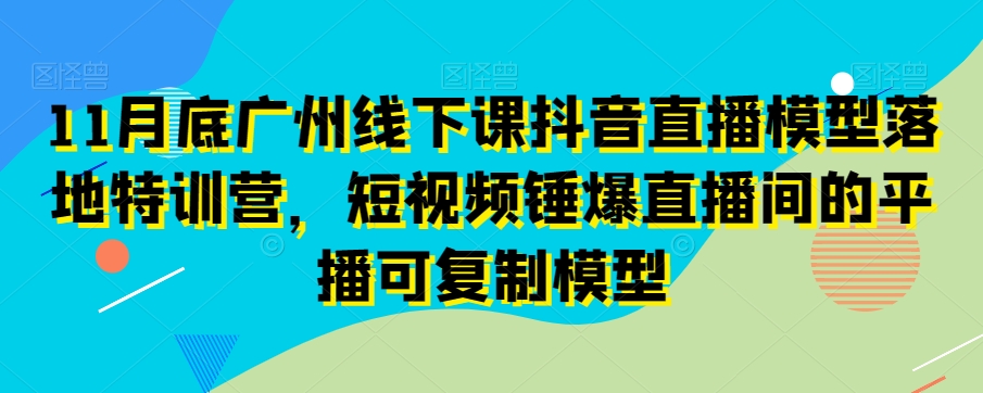 11月底广州线下课抖音直播模型落地特训营，短视频锤爆直播间的平播可复制模型-锦年学吧