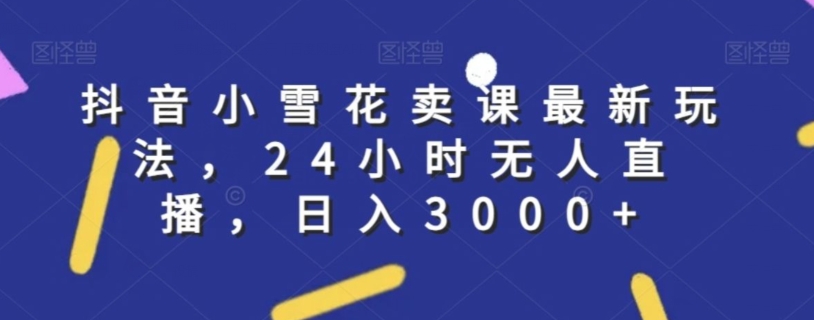 抖音小雪花卖课最新玩法，24小时无人直播，日入3000+【揭秘】-锦年学吧