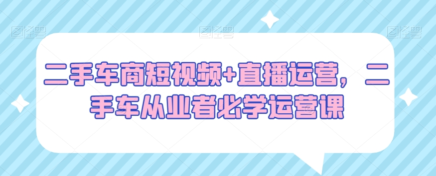 二手车商短视频+直播运营，二手车从业者必学运营课-锦年学吧