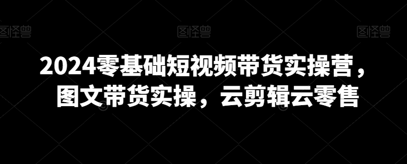 2024零基础短视频带货实操营，图文带货实操，云剪辑云零售-锦年学吧