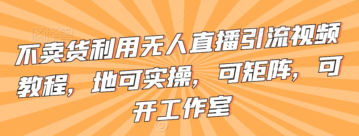 不卖货利用无人直播引流视频教程，地可实操，可矩阵，可开工作室【揭秘】-锦年学吧