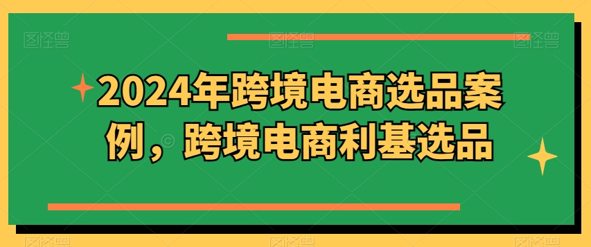 2024年跨境电商选品案例，跨境电商利基选品（更新）-锦年学吧