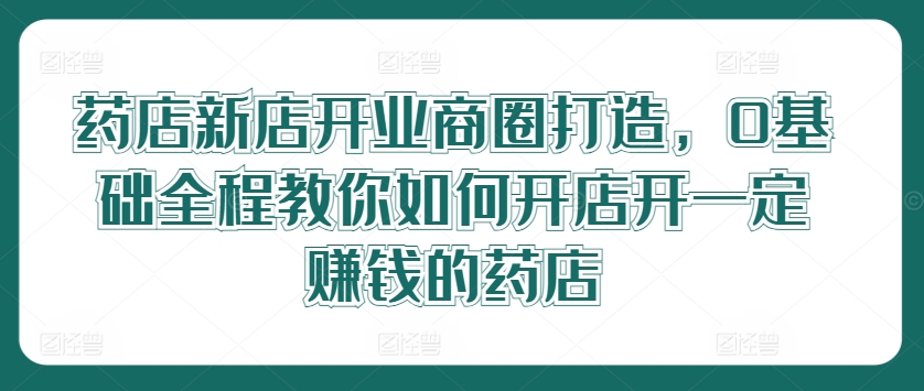 药店新店开业商圈打造，0基础全程教你如何开店开一定赚钱的药店-锦年学吧