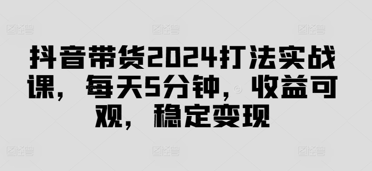 抖音带货2024打法实战课，每天5分钟，收益可观，稳定变现【揭秘】-锦年学吧