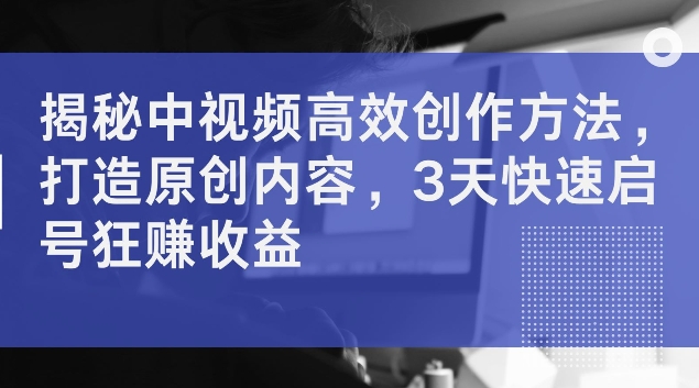 揭秘中视频高效创作方法，打造原创内容，3天快速启号狂赚收益【揭秘】-锦年学吧