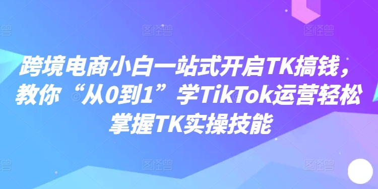 跨境电商小白一站式开启TK搞钱，教你“从0到1”学TikTok运营轻松掌握TK实操技能-锦年学吧