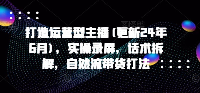 打造运营型主播(更新24年9月)，实操录屏，话术拆解，自然流带货打法-锦年学吧