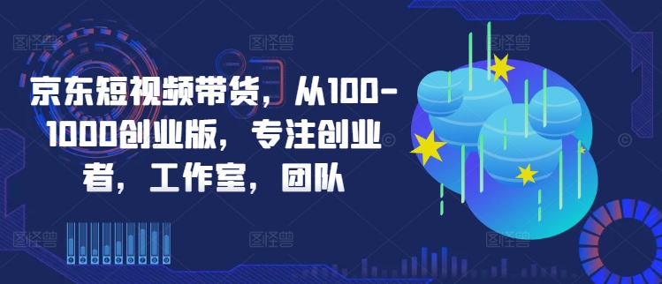 京东短视频带货，从100-1000创业版，专注创业者，工作室，团队-锦年学吧