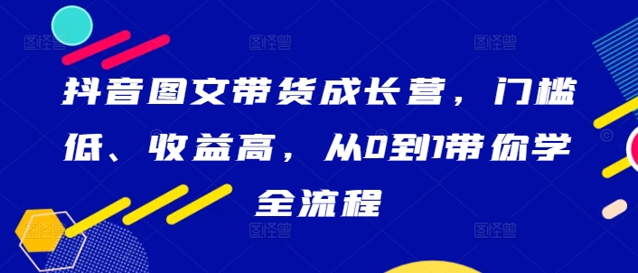 抖音图文带货成长营，门槛低、收益高，从0到1带你学全流程-锦年学吧