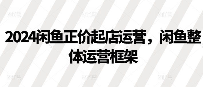 2024闲鱼正价起店运营，闲鱼整体运营框架-锦年学吧